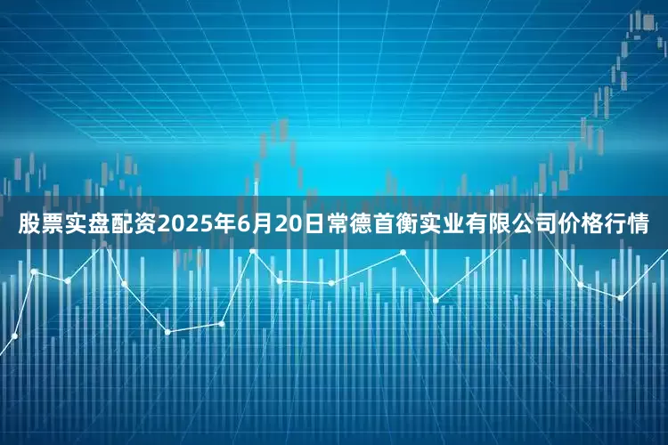 股票实盘配资2025年6月20日常德首衡实业有限公司价格行情
