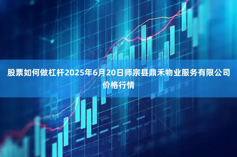 股票如何做杠杆2025年6月20日师宗县鼎禾物业服务有限公司价格行情