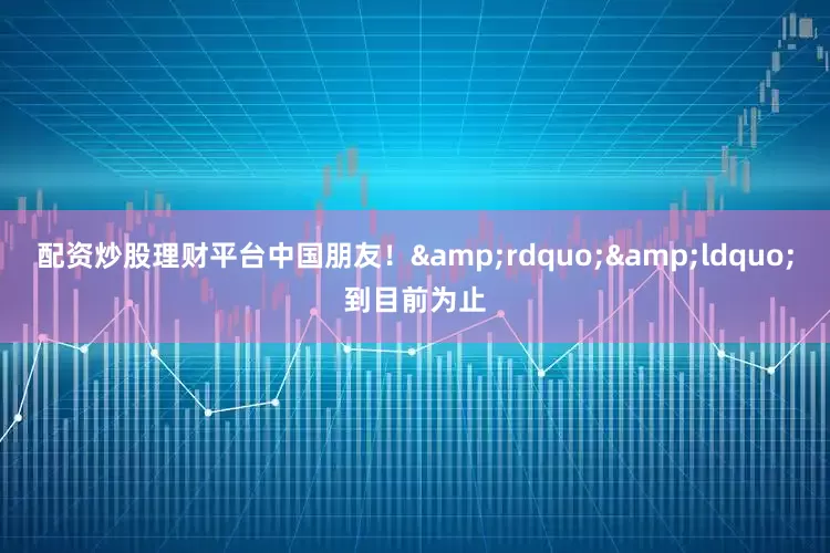 配资炒股理财平台中国朋友！&rdquo;&ldquo;到目前为止