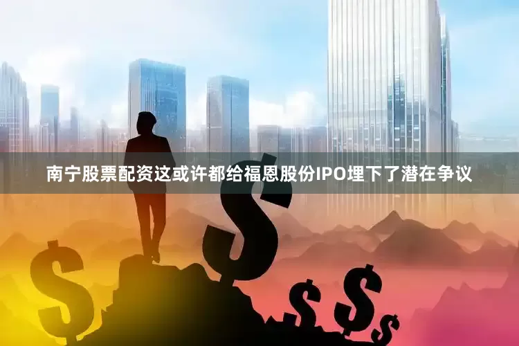 南宁股票配资这或许都给福恩股份IPO埋下了潜在争议