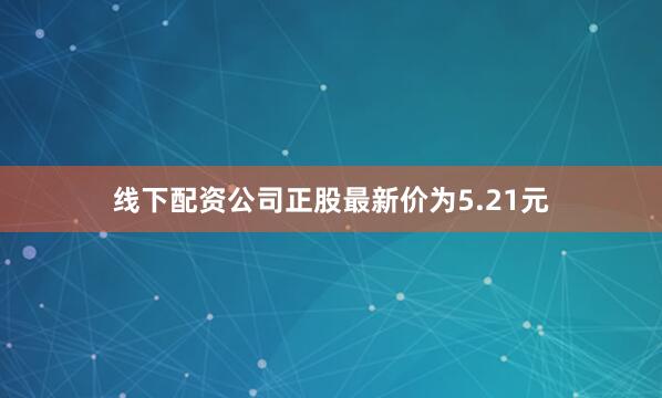 线下配资公司正股最新价为5.21元