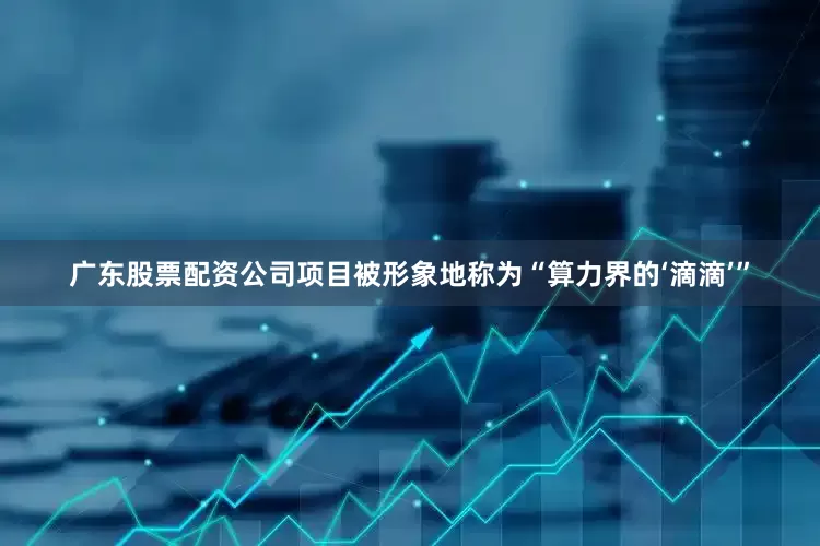 广东股票配资公司项目被形象地称为“算力界的‘滴滴’”
