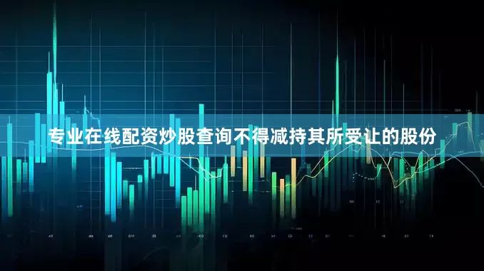 专业在线配资炒股查询不得减持其所受让的股份