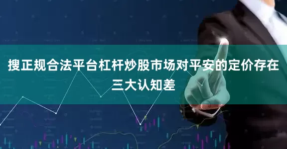 搜正规合法平台杠杆炒股市场对平安的定价存在三大认知差