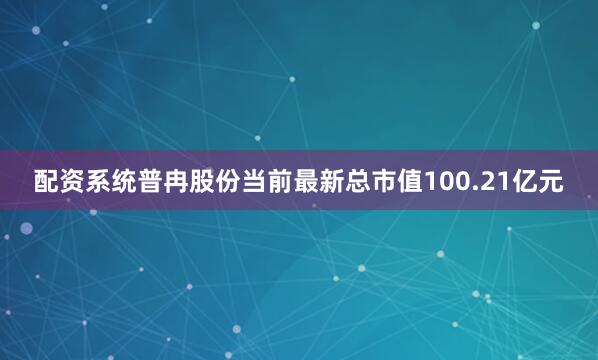 配资系统普冉股份当前最新总市值100.21亿元