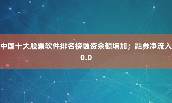 中国十大股票软件排名榜融资余额增加；融券净流入0.0