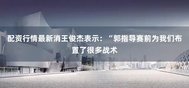 配资行情最新消王俊杰表示：“郭指导赛前为我们布置了很多战术